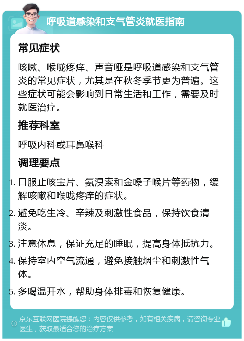 呼吸道感染和支气管炎就医指南 常见症状 咳嗽、喉咙疼痒、声音哑是呼吸道感染和支气管炎的常见症状，尤其是在秋冬季节更为普遍。这些症状可能会影响到日常生活和工作，需要及时就医治疗。 推荐科室 呼吸内科或耳鼻喉科 调理要点 口服止咳宝片、氨溴索和金嗓子喉片等药物，缓解咳嗽和喉咙疼痒的症状。 避免吃生冷、辛辣及刺激性食品，保持饮食清淡。 注意休息，保证充足的睡眠，提高身体抵抗力。 保持室内空气流通，避免接触烟尘和刺激性气体。 多喝温开水，帮助身体排毒和恢复健康。