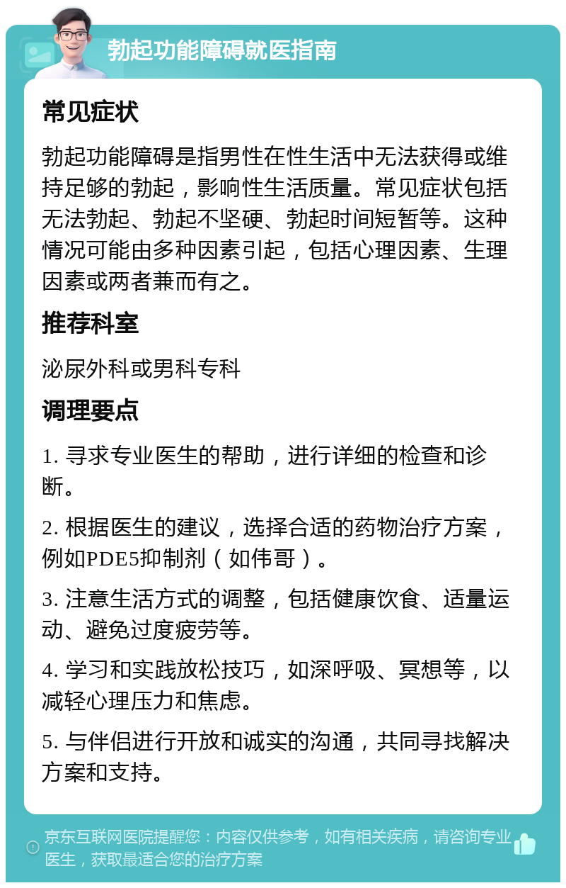 勃起功能障碍就医指南 常见症状 勃起功能障碍是指男性在性生活中无法获得或维持足够的勃起，影响性生活质量。常见症状包括无法勃起、勃起不坚硬、勃起时间短暂等。这种情况可能由多种因素引起，包括心理因素、生理因素或两者兼而有之。 推荐科室 泌尿外科或男科专科 调理要点 1. 寻求专业医生的帮助，进行详细的检查和诊断。 2. 根据医生的建议，选择合适的药物治疗方案，例如PDE5抑制剂（如伟哥）。 3. 注意生活方式的调整，包括健康饮食、适量运动、避免过度疲劳等。 4. 学习和实践放松技巧，如深呼吸、冥想等，以减轻心理压力和焦虑。 5. 与伴侣进行开放和诚实的沟通，共同寻找解决方案和支持。