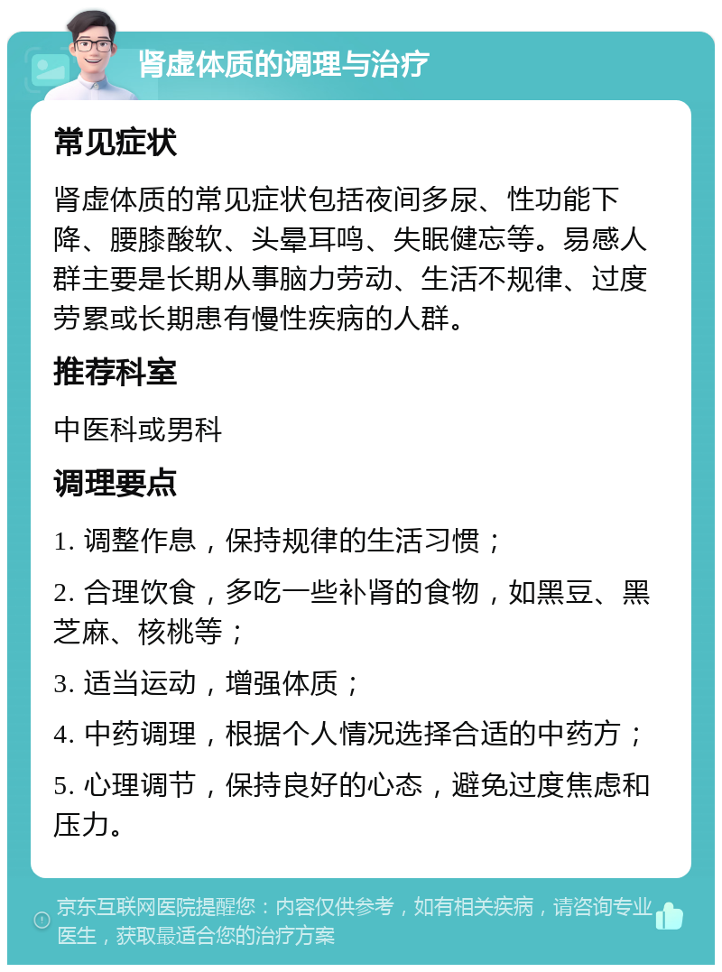 肾虚体质的调理与治疗 常见症状 肾虚体质的常见症状包括夜间多尿、性功能下降、腰膝酸软、头晕耳鸣、失眠健忘等。易感人群主要是长期从事脑力劳动、生活不规律、过度劳累或长期患有慢性疾病的人群。 推荐科室 中医科或男科 调理要点 1. 调整作息，保持规律的生活习惯； 2. 合理饮食，多吃一些补肾的食物，如黑豆、黑芝麻、核桃等； 3. 适当运动，增强体质； 4. 中药调理，根据个人情况选择合适的中药方； 5. 心理调节，保持良好的心态，避免过度焦虑和压力。