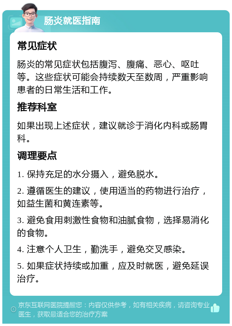 肠炎就医指南 常见症状 肠炎的常见症状包括腹泻、腹痛、恶心、呕吐等。这些症状可能会持续数天至数周，严重影响患者的日常生活和工作。 推荐科室 如果出现上述症状，建议就诊于消化内科或肠胃科。 调理要点 1. 保持充足的水分摄入，避免脱水。 2. 遵循医生的建议，使用适当的药物进行治疗，如益生菌和黄连素等。 3. 避免食用刺激性食物和油腻食物，选择易消化的食物。 4. 注意个人卫生，勤洗手，避免交叉感染。 5. 如果症状持续或加重，应及时就医，避免延误治疗。