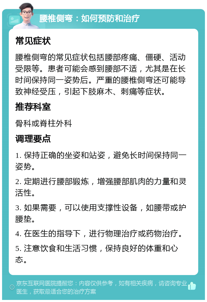 腰椎侧弯：如何预防和治疗 常见症状 腰椎侧弯的常见症状包括腰部疼痛、僵硬、活动受限等。患者可能会感到腰部不适，尤其是在长时间保持同一姿势后。严重的腰椎侧弯还可能导致神经受压，引起下肢麻木、刺痛等症状。 推荐科室 骨科或脊柱外科 调理要点 1. 保持正确的坐姿和站姿，避免长时间保持同一姿势。 2. 定期进行腰部锻炼，增强腰部肌肉的力量和灵活性。 3. 如果需要，可以使用支撑性设备，如腰带或护腰垫。 4. 在医生的指导下，进行物理治疗或药物治疗。 5. 注意饮食和生活习惯，保持良好的体重和心态。