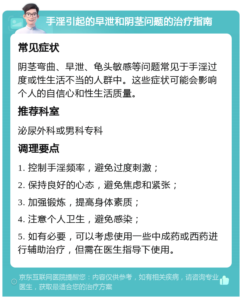 手淫引起的早泄和阴茎问题的治疗指南 常见症状 阴茎弯曲、早泄、龟头敏感等问题常见于手淫过度或性生活不当的人群中。这些症状可能会影响个人的自信心和性生活质量。 推荐科室 泌尿外科或男科专科 调理要点 1. 控制手淫频率，避免过度刺激； 2. 保持良好的心态，避免焦虑和紧张； 3. 加强锻炼，提高身体素质； 4. 注意个人卫生，避免感染； 5. 如有必要，可以考虑使用一些中成药或西药进行辅助治疗，但需在医生指导下使用。