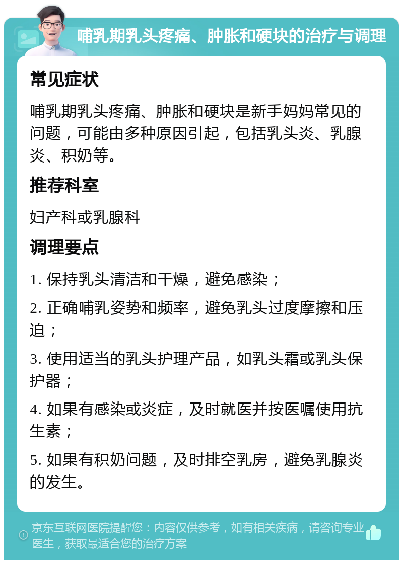 哺乳期乳头疼痛、肿胀和硬块的治疗与调理 常见症状 哺乳期乳头疼痛、肿胀和硬块是新手妈妈常见的问题，可能由多种原因引起，包括乳头炎、乳腺炎、积奶等。 推荐科室 妇产科或乳腺科 调理要点 1. 保持乳头清洁和干燥，避免感染； 2. 正确哺乳姿势和频率，避免乳头过度摩擦和压迫； 3. 使用适当的乳头护理产品，如乳头霜或乳头保护器； 4. 如果有感染或炎症，及时就医并按医嘱使用抗生素； 5. 如果有积奶问题，及时排空乳房，避免乳腺炎的发生。