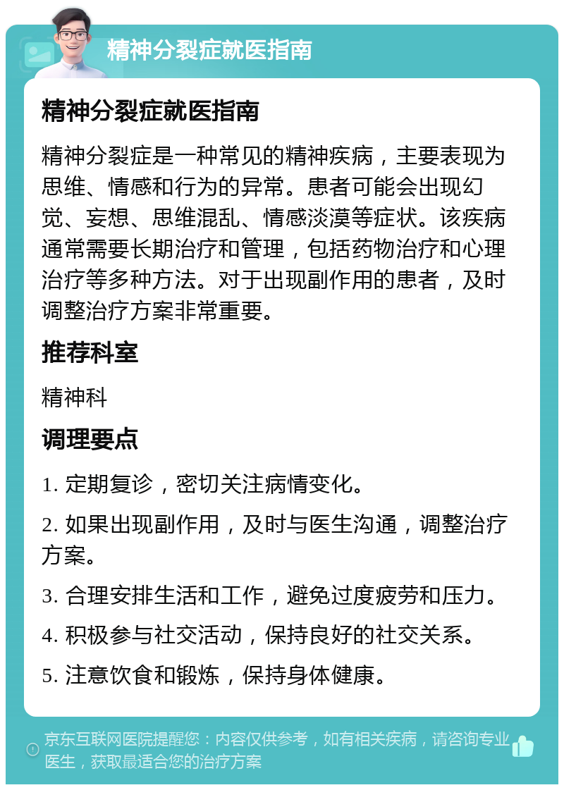 精神分裂症就医指南 精神分裂症就医指南 精神分裂症是一种常见的精神疾病，主要表现为思维、情感和行为的异常。患者可能会出现幻觉、妄想、思维混乱、情感淡漠等症状。该疾病通常需要长期治疗和管理，包括药物治疗和心理治疗等多种方法。对于出现副作用的患者，及时调整治疗方案非常重要。 推荐科室 精神科 调理要点 1. 定期复诊，密切关注病情变化。 2. 如果出现副作用，及时与医生沟通，调整治疗方案。 3. 合理安排生活和工作，避免过度疲劳和压力。 4. 积极参与社交活动，保持良好的社交关系。 5. 注意饮食和锻炼，保持身体健康。