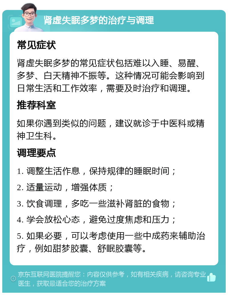 肾虚失眠多梦的治疗与调理 常见症状 肾虚失眠多梦的常见症状包括难以入睡、易醒、多梦、白天精神不振等。这种情况可能会影响到日常生活和工作效率，需要及时治疗和调理。 推荐科室 如果你遇到类似的问题，建议就诊于中医科或精神卫生科。 调理要点 1. 调整生活作息，保持规律的睡眠时间； 2. 适量运动，增强体质； 3. 饮食调理，多吃一些滋补肾脏的食物； 4. 学会放松心态，避免过度焦虑和压力； 5. 如果必要，可以考虑使用一些中成药来辅助治疗，例如甜梦胶囊、舒眠胶囊等。