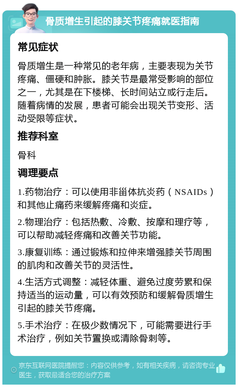 骨质增生引起的膝关节疼痛就医指南 常见症状 骨质增生是一种常见的老年病，主要表现为关节疼痛、僵硬和肿胀。膝关节是最常受影响的部位之一，尤其是在下楼梯、长时间站立或行走后。随着病情的发展，患者可能会出现关节变形、活动受限等症状。 推荐科室 骨科 调理要点 1.药物治疗：可以使用非甾体抗炎药（NSAIDs）和其他止痛药来缓解疼痛和炎症。 2.物理治疗：包括热敷、冷敷、按摩和理疗等，可以帮助减轻疼痛和改善关节功能。 3.康复训练：通过锻炼和拉伸来增强膝关节周围的肌肉和改善关节的灵活性。 4.生活方式调整：减轻体重、避免过度劳累和保持适当的运动量，可以有效预防和缓解骨质增生引起的膝关节疼痛。 5.手术治疗：在极少数情况下，可能需要进行手术治疗，例如关节置换或清除骨刺等。