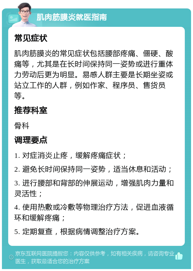 肌肉筋膜炎就医指南 常见症状 肌肉筋膜炎的常见症状包括腰部疼痛、僵硬、酸痛等，尤其是在长时间保持同一姿势或进行重体力劳动后更为明显。易感人群主要是长期坐姿或站立工作的人群，例如作家、程序员、售货员等。 推荐科室 骨科 调理要点 1. 对症消炎止疼，缓解疼痛症状； 2. 避免长时间保持同一姿势，适当休息和活动； 3. 进行腰部和背部的伸展运动，增强肌肉力量和灵活性； 4. 使用热敷或冷敷等物理治疗方法，促进血液循环和缓解疼痛； 5. 定期复查，根据病情调整治疗方案。