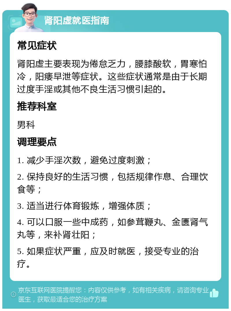 肾阳虚就医指南 常见症状 肾阳虚主要表现为倦怠乏力，腰膝酸软，胃寒怕冷，阳痿早泄等症状。这些症状通常是由于长期过度手淫或其他不良生活习惯引起的。 推荐科室 男科 调理要点 1. 减少手淫次数，避免过度刺激； 2. 保持良好的生活习惯，包括规律作息、合理饮食等； 3. 适当进行体育锻炼，增强体质； 4. 可以口服一些中成药，如参茸鞭丸、金匮肾气丸等，来补肾壮阳； 5. 如果症状严重，应及时就医，接受专业的治疗。