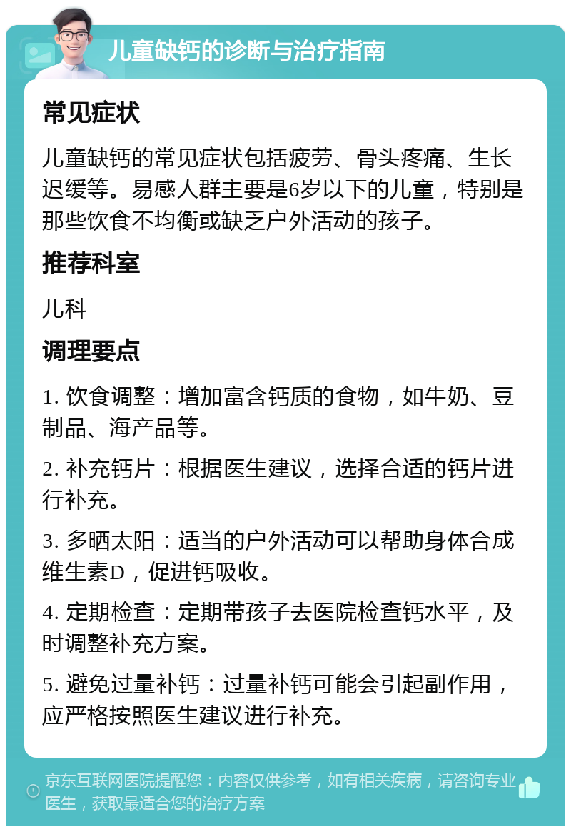 儿童缺钙的诊断与治疗指南 常见症状 儿童缺钙的常见症状包括疲劳、骨头疼痛、生长迟缓等。易感人群主要是6岁以下的儿童，特别是那些饮食不均衡或缺乏户外活动的孩子。 推荐科室 儿科 调理要点 1. 饮食调整：增加富含钙质的食物，如牛奶、豆制品、海产品等。 2. 补充钙片：根据医生建议，选择合适的钙片进行补充。 3. 多晒太阳：适当的户外活动可以帮助身体合成维生素D，促进钙吸收。 4. 定期检查：定期带孩子去医院检查钙水平，及时调整补充方案。 5. 避免过量补钙：过量补钙可能会引起副作用，应严格按照医生建议进行补充。