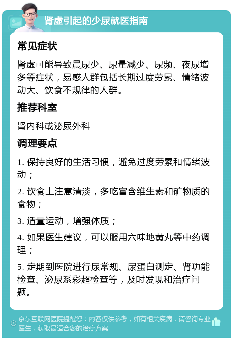 肾虚引起的少尿就医指南 常见症状 肾虚可能导致晨尿少、尿量减少、尿频、夜尿增多等症状，易感人群包括长期过度劳累、情绪波动大、饮食不规律的人群。 推荐科室 肾内科或泌尿外科 调理要点 1. 保持良好的生活习惯，避免过度劳累和情绪波动； 2. 饮食上注意清淡，多吃富含维生素和矿物质的食物； 3. 适量运动，增强体质； 4. 如果医生建议，可以服用六味地黄丸等中药调理； 5. 定期到医院进行尿常规、尿蛋白测定、肾功能检查、泌尿系彩超检查等，及时发现和治疗问题。