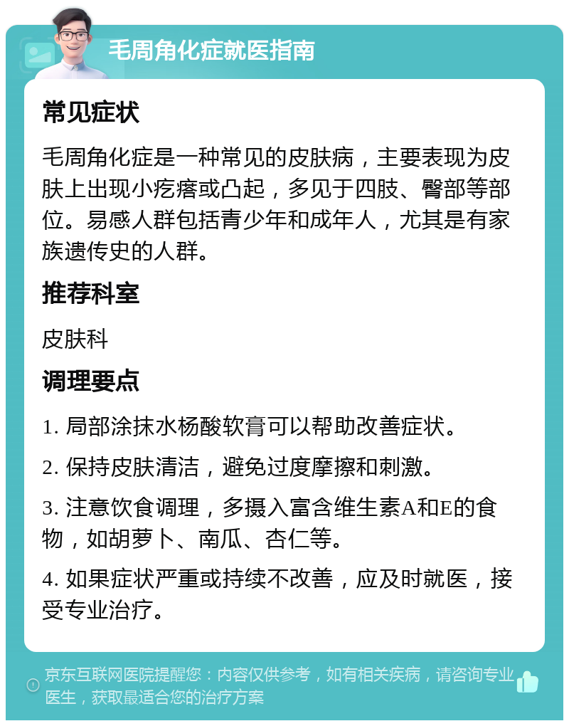 毛周角化症就医指南 常见症状 毛周角化症是一种常见的皮肤病，主要表现为皮肤上出现小疙瘩或凸起，多见于四肢、臀部等部位。易感人群包括青少年和成年人，尤其是有家族遗传史的人群。 推荐科室 皮肤科 调理要点 1. 局部涂抹水杨酸软膏可以帮助改善症状。 2. 保持皮肤清洁，避免过度摩擦和刺激。 3. 注意饮食调理，多摄入富含维生素A和E的食物，如胡萝卜、南瓜、杏仁等。 4. 如果症状严重或持续不改善，应及时就医，接受专业治疗。