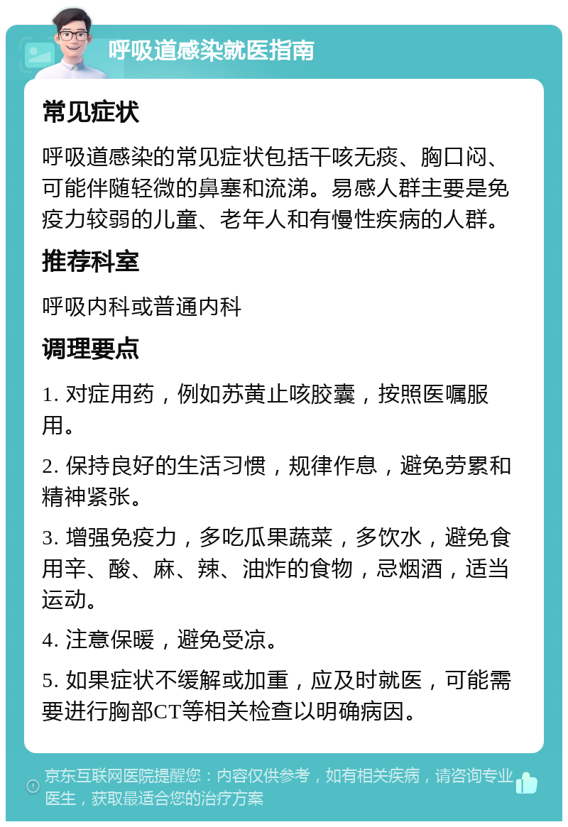 呼吸道感染就医指南 常见症状 呼吸道感染的常见症状包括干咳无痰、胸口闷、可能伴随轻微的鼻塞和流涕。易感人群主要是免疫力较弱的儿童、老年人和有慢性疾病的人群。 推荐科室 呼吸内科或普通内科 调理要点 1. 对症用药，例如苏黄止咳胶囊，按照医嘱服用。 2. 保持良好的生活习惯，规律作息，避免劳累和精神紧张。 3. 增强免疫力，多吃瓜果蔬菜，多饮水，避免食用辛、酸、麻、辣、油炸的食物，忌烟酒，适当运动。 4. 注意保暖，避免受凉。 5. 如果症状不缓解或加重，应及时就医，可能需要进行胸部CT等相关检查以明确病因。