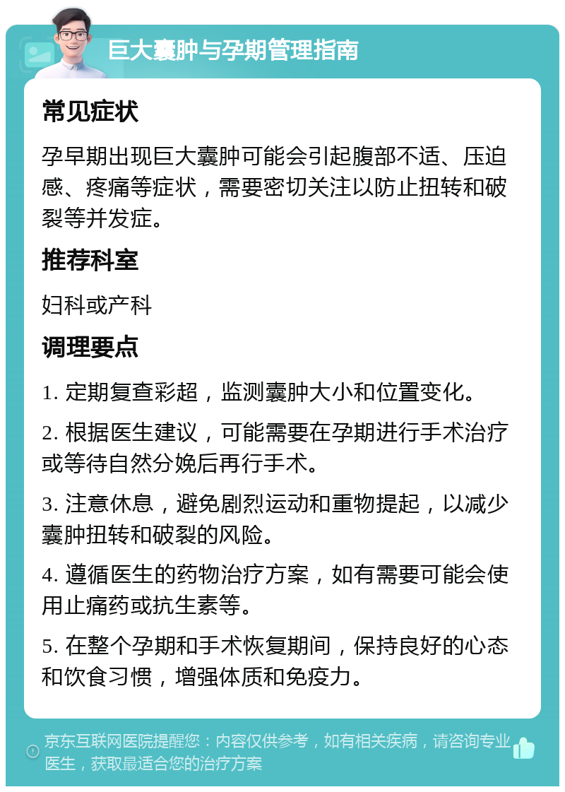 巨大囊肿与孕期管理指南 常见症状 孕早期出现巨大囊肿可能会引起腹部不适、压迫感、疼痛等症状，需要密切关注以防止扭转和破裂等并发症。 推荐科室 妇科或产科 调理要点 1. 定期复查彩超，监测囊肿大小和位置变化。 2. 根据医生建议，可能需要在孕期进行手术治疗或等待自然分娩后再行手术。 3. 注意休息，避免剧烈运动和重物提起，以减少囊肿扭转和破裂的风险。 4. 遵循医生的药物治疗方案，如有需要可能会使用止痛药或抗生素等。 5. 在整个孕期和手术恢复期间，保持良好的心态和饮食习惯，增强体质和免疫力。