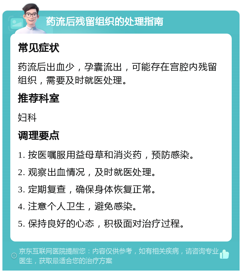 药流后残留组织的处理指南 常见症状 药流后出血少，孕囊流出，可能存在宫腔内残留组织，需要及时就医处理。 推荐科室 妇科 调理要点 1. 按医嘱服用益母草和消炎药，预防感染。 2. 观察出血情况，及时就医处理。 3. 定期复查，确保身体恢复正常。 4. 注意个人卫生，避免感染。 5. 保持良好的心态，积极面对治疗过程。