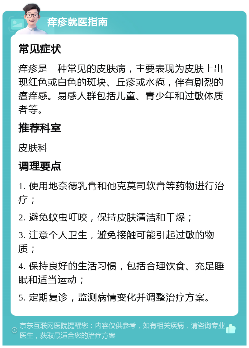 痒疹就医指南 常见症状 痒疹是一种常见的皮肤病，主要表现为皮肤上出现红色或白色的斑块、丘疹或水疱，伴有剧烈的瘙痒感。易感人群包括儿童、青少年和过敏体质者等。 推荐科室 皮肤科 调理要点 1. 使用地奈德乳膏和他克莫司软膏等药物进行治疗； 2. 避免蚊虫叮咬，保持皮肤清洁和干燥； 3. 注意个人卫生，避免接触可能引起过敏的物质； 4. 保持良好的生活习惯，包括合理饮食、充足睡眠和适当运动； 5. 定期复诊，监测病情变化并调整治疗方案。