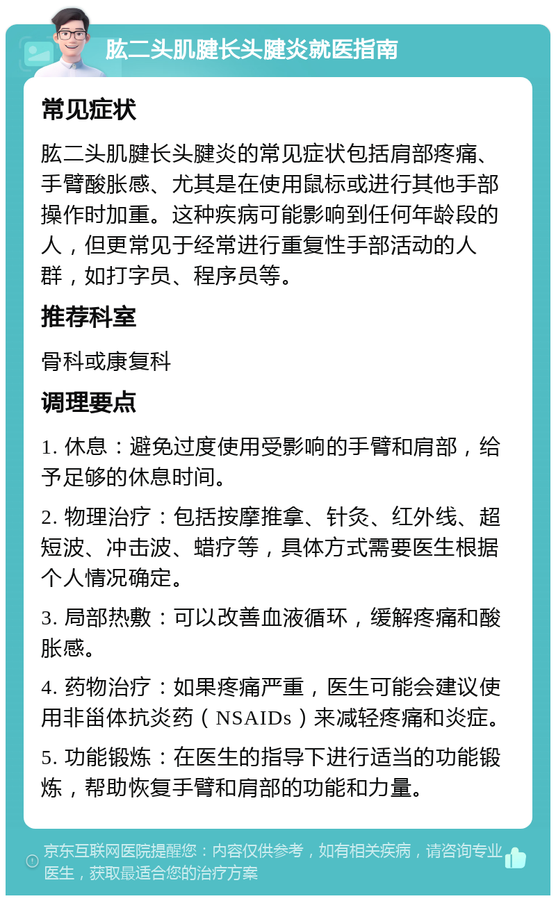 肱二头肌腱长头腱炎就医指南 常见症状 肱二头肌腱长头腱炎的常见症状包括肩部疼痛、手臂酸胀感、尤其是在使用鼠标或进行其他手部操作时加重。这种疾病可能影响到任何年龄段的人，但更常见于经常进行重复性手部活动的人群，如打字员、程序员等。 推荐科室 骨科或康复科 调理要点 1. 休息：避免过度使用受影响的手臂和肩部，给予足够的休息时间。 2. 物理治疗：包括按摩推拿、针灸、红外线、超短波、冲击波、蜡疗等，具体方式需要医生根据个人情况确定。 3. 局部热敷：可以改善血液循环，缓解疼痛和酸胀感。 4. 药物治疗：如果疼痛严重，医生可能会建议使用非甾体抗炎药（NSAIDs）来减轻疼痛和炎症。 5. 功能锻炼：在医生的指导下进行适当的功能锻炼，帮助恢复手臂和肩部的功能和力量。