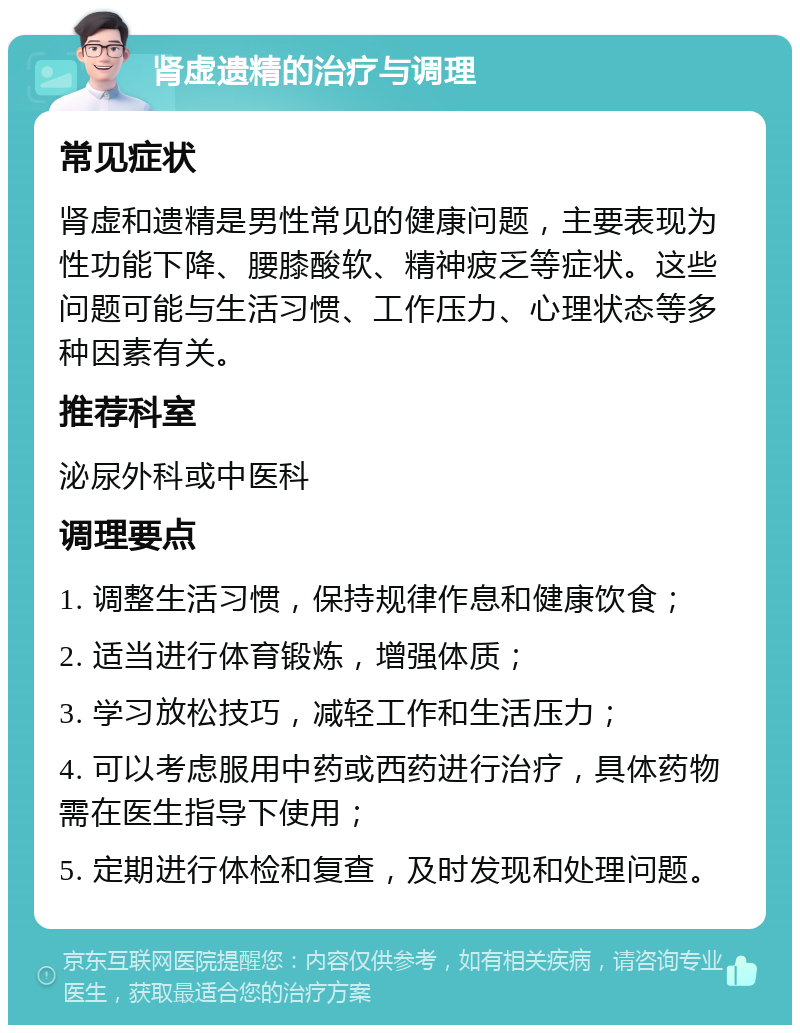 肾虚遗精的治疗与调理 常见症状 肾虚和遗精是男性常见的健康问题，主要表现为性功能下降、腰膝酸软、精神疲乏等症状。这些问题可能与生活习惯、工作压力、心理状态等多种因素有关。 推荐科室 泌尿外科或中医科 调理要点 1. 调整生活习惯，保持规律作息和健康饮食； 2. 适当进行体育锻炼，增强体质； 3. 学习放松技巧，减轻工作和生活压力； 4. 可以考虑服用中药或西药进行治疗，具体药物需在医生指导下使用； 5. 定期进行体检和复查，及时发现和处理问题。