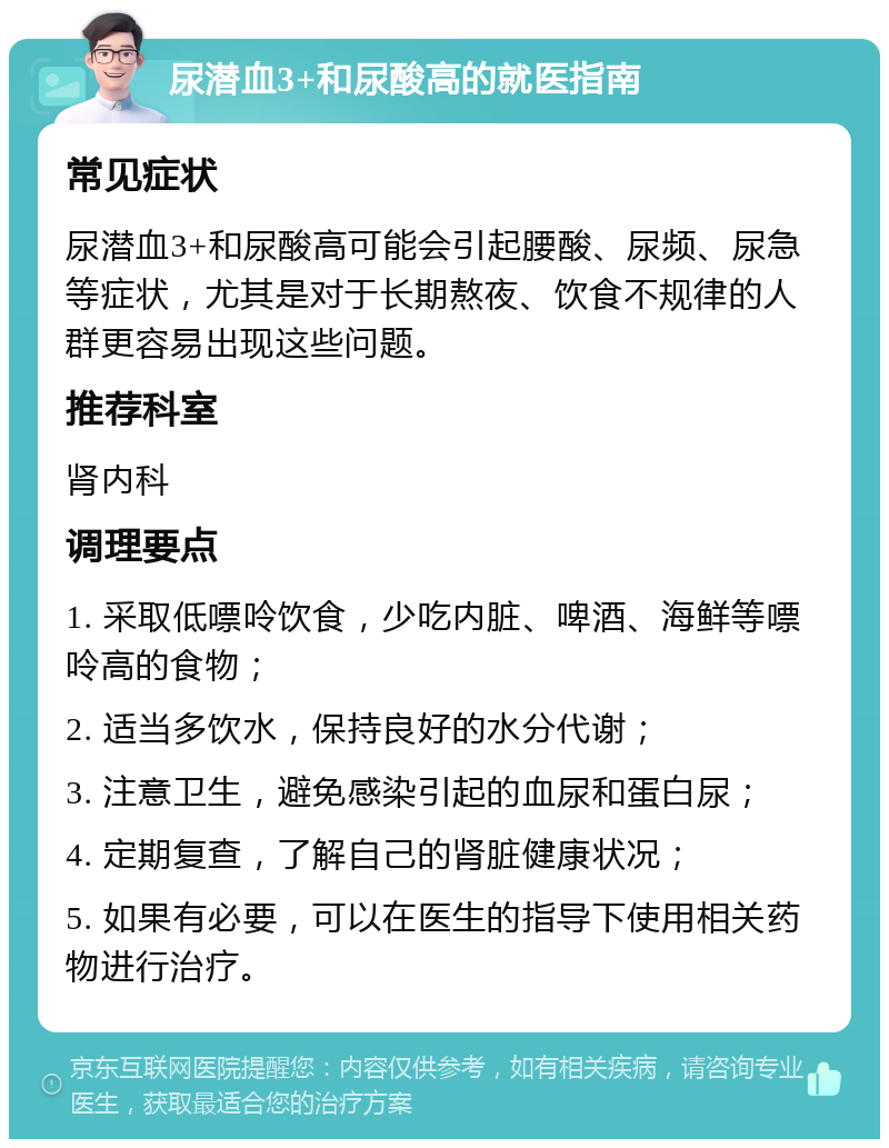 尿潜血3+和尿酸高的就医指南 常见症状 尿潜血3+和尿酸高可能会引起腰酸、尿频、尿急等症状，尤其是对于长期熬夜、饮食不规律的人群更容易出现这些问题。 推荐科室 肾内科 调理要点 1. 采取低嘌呤饮食，少吃内脏、啤酒、海鲜等嘌呤高的食物； 2. 适当多饮水，保持良好的水分代谢； 3. 注意卫生，避免感染引起的血尿和蛋白尿； 4. 定期复查，了解自己的肾脏健康状况； 5. 如果有必要，可以在医生的指导下使用相关药物进行治疗。