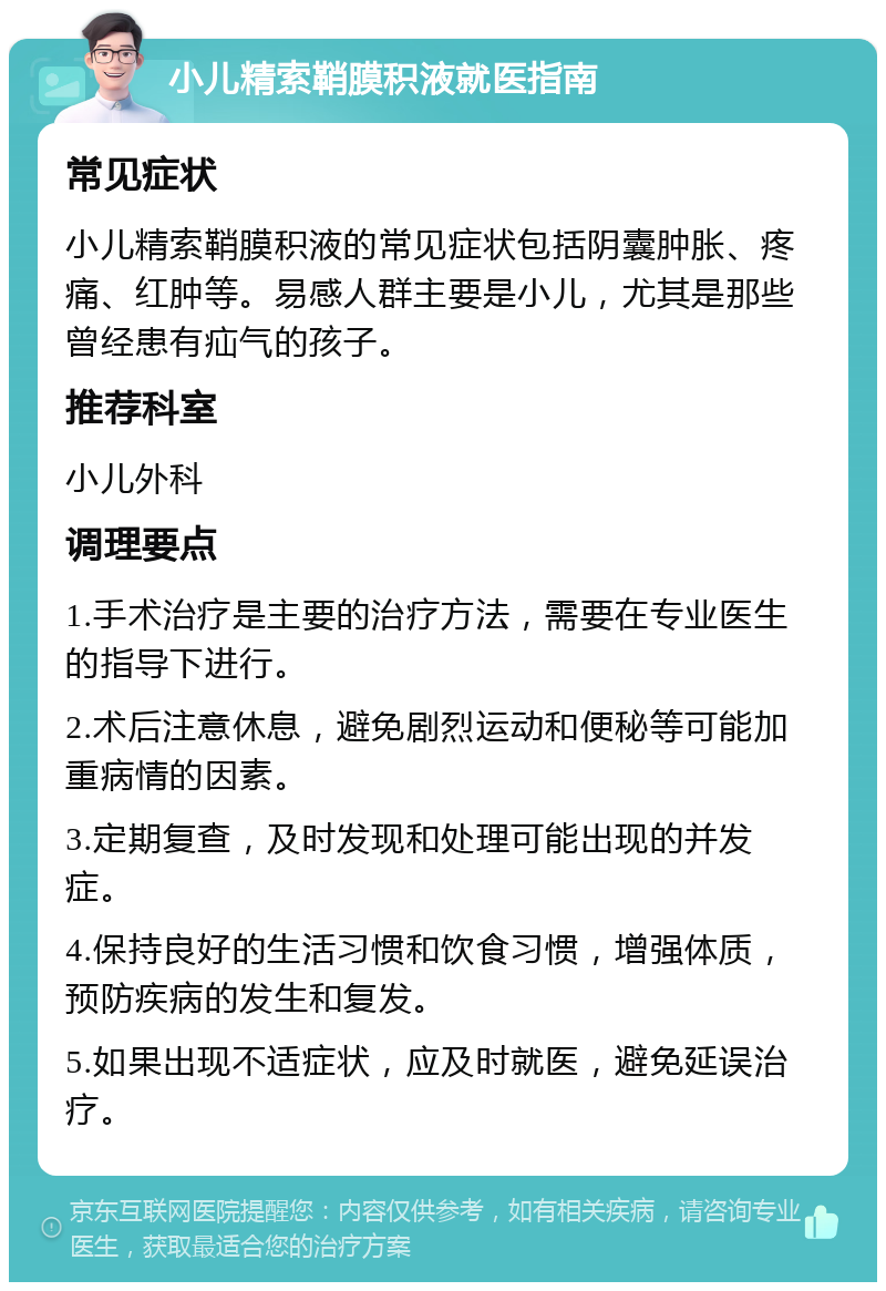 小儿精索鞘膜积液就医指南 常见症状 小儿精索鞘膜积液的常见症状包括阴囊肿胀、疼痛、红肿等。易感人群主要是小儿，尤其是那些曾经患有疝气的孩子。 推荐科室 小儿外科 调理要点 1.手术治疗是主要的治疗方法，需要在专业医生的指导下进行。 2.术后注意休息，避免剧烈运动和便秘等可能加重病情的因素。 3.定期复查，及时发现和处理可能出现的并发症。 4.保持良好的生活习惯和饮食习惯，增强体质，预防疾病的发生和复发。 5.如果出现不适症状，应及时就医，避免延误治疗。