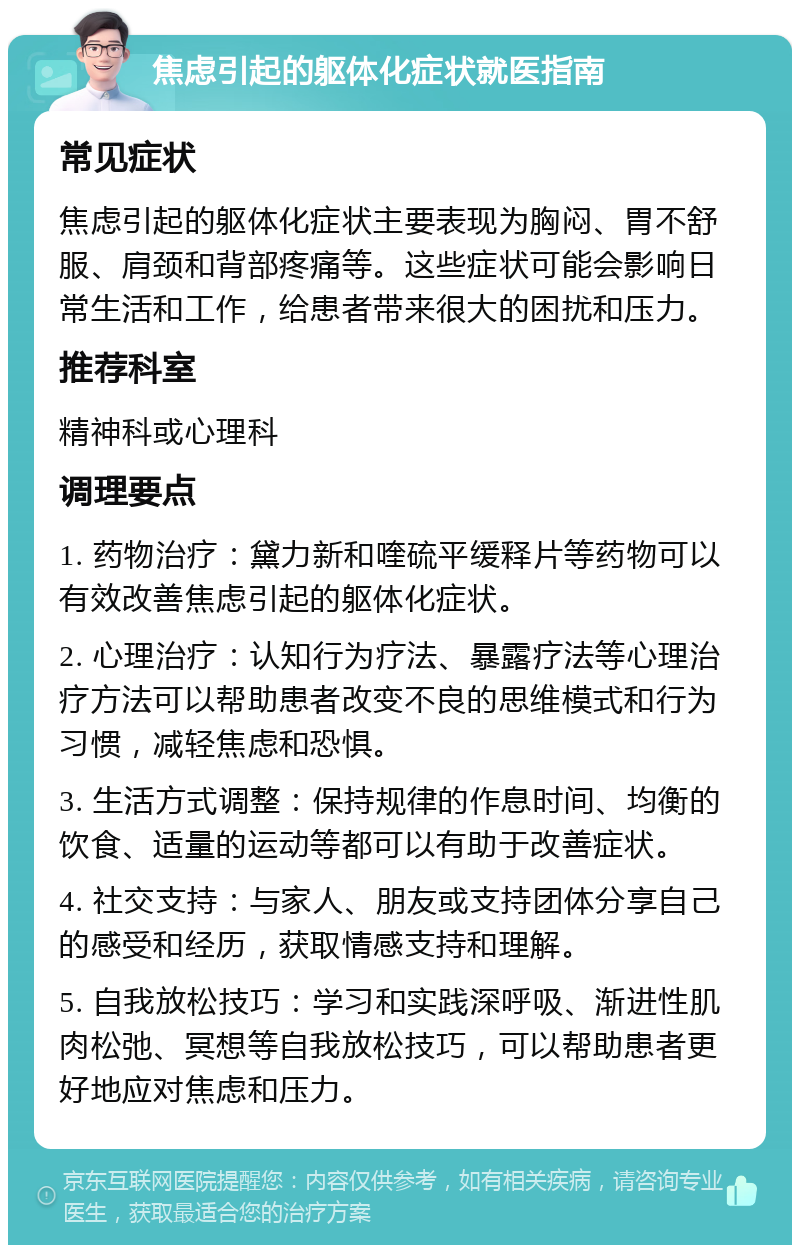 焦虑引起的躯体化症状就医指南 常见症状 焦虑引起的躯体化症状主要表现为胸闷、胃不舒服、肩颈和背部疼痛等。这些症状可能会影响日常生活和工作，给患者带来很大的困扰和压力。 推荐科室 精神科或心理科 调理要点 1. 药物治疗：黛力新和喹硫平缓释片等药物可以有效改善焦虑引起的躯体化症状。 2. 心理治疗：认知行为疗法、暴露疗法等心理治疗方法可以帮助患者改变不良的思维模式和行为习惯，减轻焦虑和恐惧。 3. 生活方式调整：保持规律的作息时间、均衡的饮食、适量的运动等都可以有助于改善症状。 4. 社交支持：与家人、朋友或支持团体分享自己的感受和经历，获取情感支持和理解。 5. 自我放松技巧：学习和实践深呼吸、渐进性肌肉松弛、冥想等自我放松技巧，可以帮助患者更好地应对焦虑和压力。