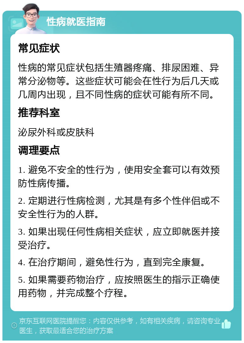 性病就医指南 常见症状 性病的常见症状包括生殖器疼痛、排尿困难、异常分泌物等。这些症状可能会在性行为后几天或几周内出现，且不同性病的症状可能有所不同。 推荐科室 泌尿外科或皮肤科 调理要点 1. 避免不安全的性行为，使用安全套可以有效预防性病传播。 2. 定期进行性病检测，尤其是有多个性伴侣或不安全性行为的人群。 3. 如果出现任何性病相关症状，应立即就医并接受治疗。 4. 在治疗期间，避免性行为，直到完全康复。 5. 如果需要药物治疗，应按照医生的指示正确使用药物，并完成整个疗程。