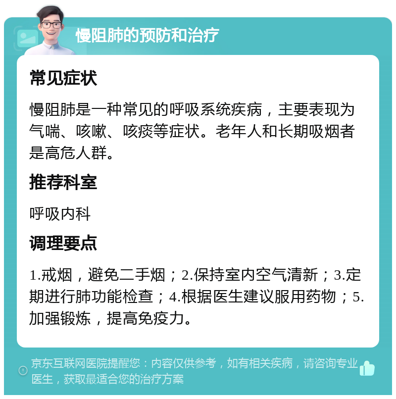 慢阻肺的预防和治疗 常见症状 慢阻肺是一种常见的呼吸系统疾病，主要表现为气喘、咳嗽、咳痰等症状。老年人和长期吸烟者是高危人群。 推荐科室 呼吸内科 调理要点 1.戒烟，避免二手烟；2.保持室内空气清新；3.定期进行肺功能检查；4.根据医生建议服用药物；5.加强锻炼，提高免疫力。