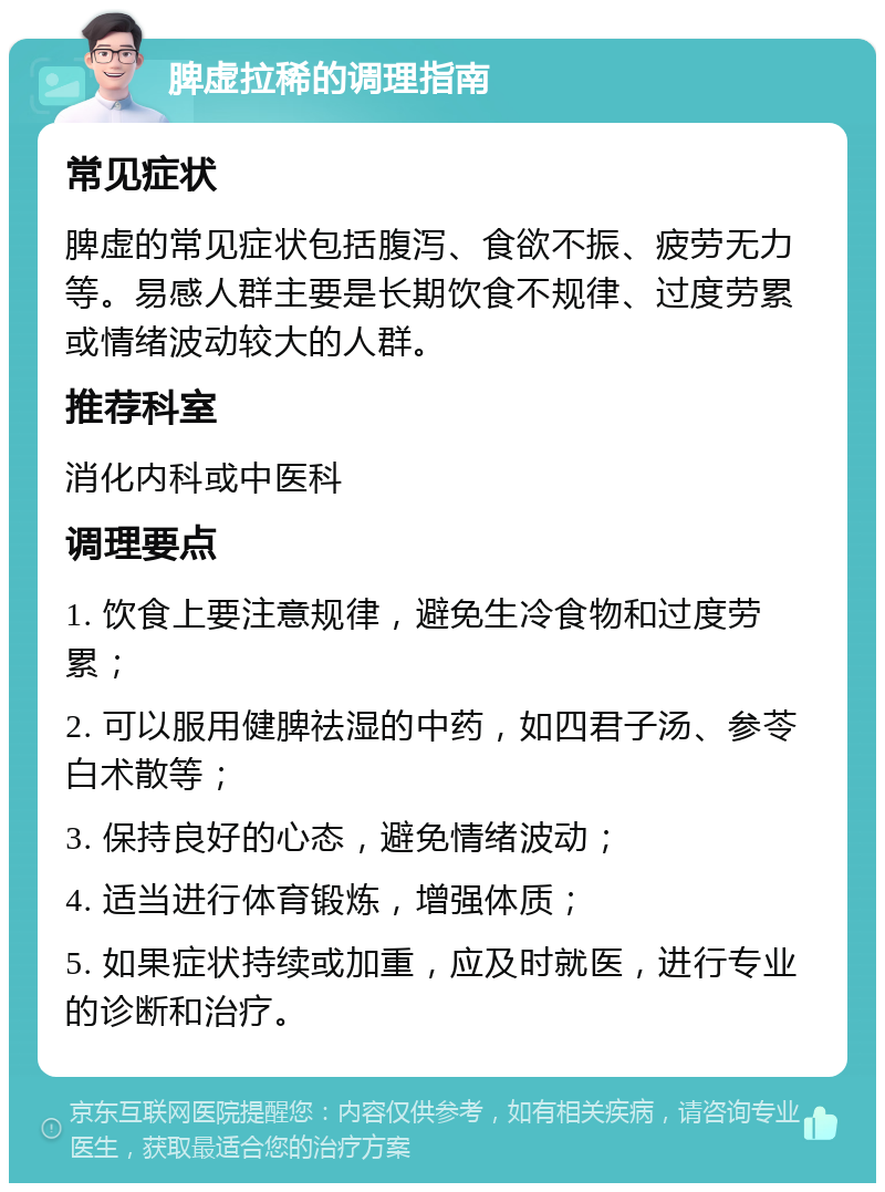 脾虚拉稀的调理指南 常见症状 脾虚的常见症状包括腹泻、食欲不振、疲劳无力等。易感人群主要是长期饮食不规律、过度劳累或情绪波动较大的人群。 推荐科室 消化内科或中医科 调理要点 1. 饮食上要注意规律，避免生冷食物和过度劳累； 2. 可以服用健脾祛湿的中药，如四君子汤、参苓白术散等； 3. 保持良好的心态，避免情绪波动； 4. 适当进行体育锻炼，增强体质； 5. 如果症状持续或加重，应及时就医，进行专业的诊断和治疗。