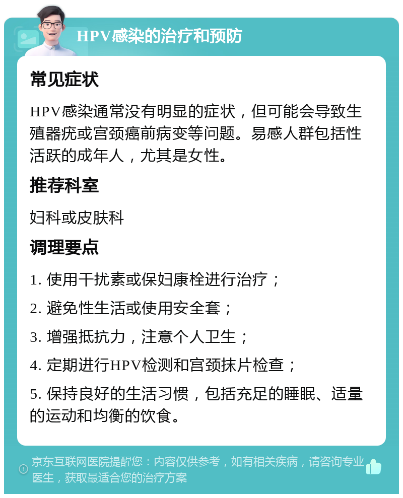 HPV感染的治疗和预防 常见症状 HPV感染通常没有明显的症状，但可能会导致生殖器疣或宫颈癌前病变等问题。易感人群包括性活跃的成年人，尤其是女性。 推荐科室 妇科或皮肤科 调理要点 1. 使用干扰素或保妇康栓进行治疗； 2. 避免性生活或使用安全套； 3. 增强抵抗力，注意个人卫生； 4. 定期进行HPV检测和宫颈抹片检查； 5. 保持良好的生活习惯，包括充足的睡眠、适量的运动和均衡的饮食。