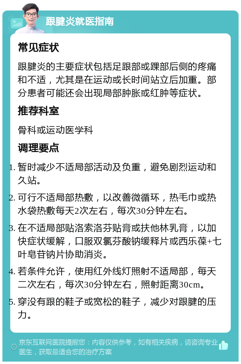 跟腱炎就医指南 常见症状 跟腱炎的主要症状包括足跟部或踝部后侧的疼痛和不适，尤其是在运动或长时间站立后加重。部分患者可能还会出现局部肿胀或红肿等症状。 推荐科室 骨科或运动医学科 调理要点 暂时减少不适局部活动及负重，避免剧烈运动和久站。 可行不适局部热敷，以改善微循环，热毛巾或热水袋热敷每天2次左右，每次30分钟左右。 在不适局部贴洛索洛芬贴膏或扶他林乳膏，以加快症状缓解，口服双氯芬酸钠缓释片或西乐葆+七叶皂苷钠片协助消炎。 若条件允许，使用红外线灯照射不适局部，每天二次左右，每次30分钟左右，照射距离30cm。 穿没有跟的鞋子或宽松的鞋子，减少对跟腱的压力。