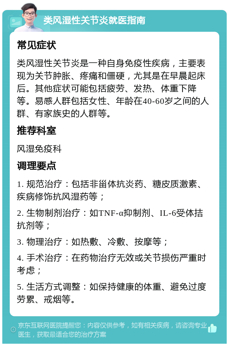 类风湿性关节炎就医指南 常见症状 类风湿性关节炎是一种自身免疫性疾病，主要表现为关节肿胀、疼痛和僵硬，尤其是在早晨起床后。其他症状可能包括疲劳、发热、体重下降等。易感人群包括女性、年龄在40-60岁之间的人群、有家族史的人群等。 推荐科室 风湿免疫科 调理要点 1. 规范治疗：包括非甾体抗炎药、糖皮质激素、疾病修饰抗风湿药等； 2. 生物制剂治疗：如TNF-α抑制剂、IL-6受体拮抗剂等； 3. 物理治疗：如热敷、冷敷、按摩等； 4. 手术治疗：在药物治疗无效或关节损伤严重时考虑； 5. 生活方式调整：如保持健康的体重、避免过度劳累、戒烟等。