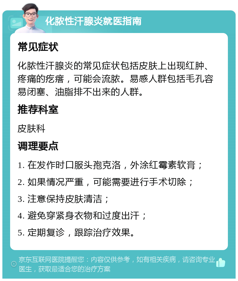 化脓性汗腺炎就医指南 常见症状 化脓性汗腺炎的常见症状包括皮肤上出现红肿、疼痛的疙瘩，可能会流脓。易感人群包括毛孔容易闭塞、油脂排不出来的人群。 推荐科室 皮肤科 调理要点 1. 在发作时口服头孢克洛，外涂红霉素软膏； 2. 如果情况严重，可能需要进行手术切除； 3. 注意保持皮肤清洁； 4. 避免穿紧身衣物和过度出汗； 5. 定期复诊，跟踪治疗效果。