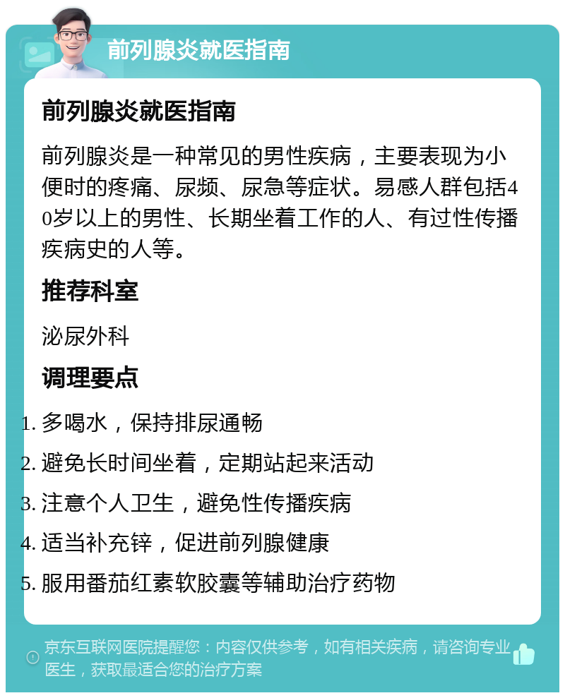 前列腺炎就医指南 前列腺炎就医指南 前列腺炎是一种常见的男性疾病，主要表现为小便时的疼痛、尿频、尿急等症状。易感人群包括40岁以上的男性、长期坐着工作的人、有过性传播疾病史的人等。 推荐科室 泌尿外科 调理要点 多喝水，保持排尿通畅 避免长时间坐着，定期站起来活动 注意个人卫生，避免性传播疾病 适当补充锌，促进前列腺健康 服用番茄红素软胶囊等辅助治疗药物