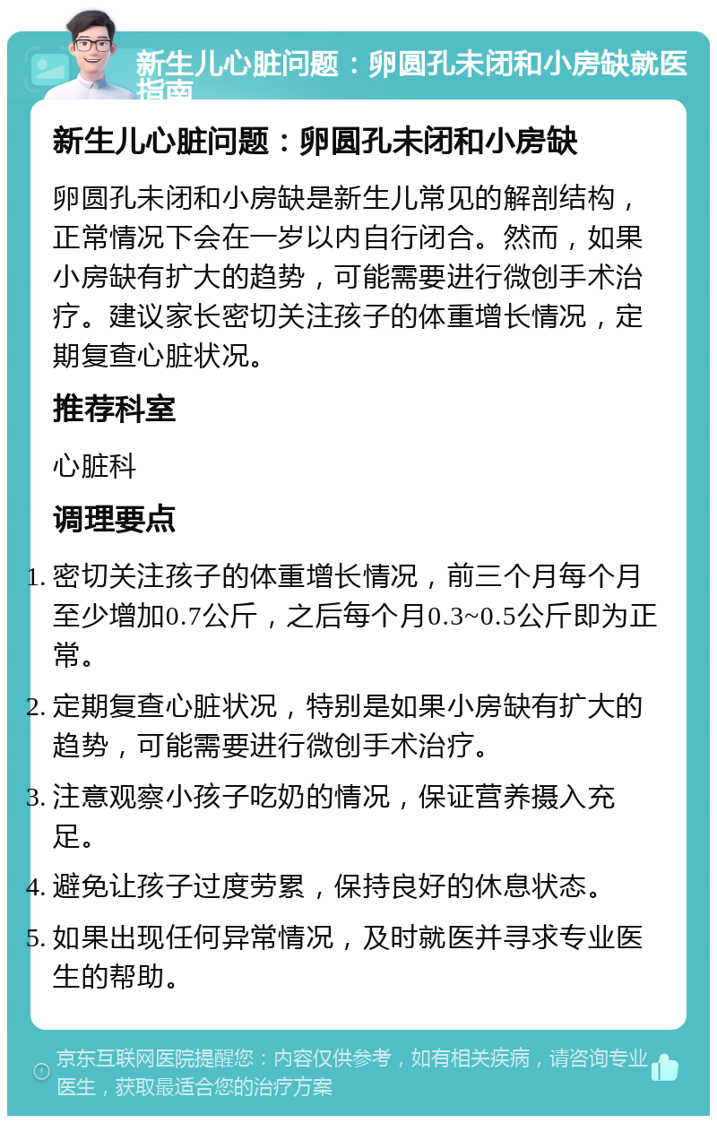 新生儿心脏问题：卵圆孔未闭和小房缺就医指南 新生儿心脏问题：卵圆孔未闭和小房缺 卵圆孔未闭和小房缺是新生儿常见的解剖结构，正常情况下会在一岁以内自行闭合。然而，如果小房缺有扩大的趋势，可能需要进行微创手术治疗。建议家长密切关注孩子的体重增长情况，定期复查心脏状况。 推荐科室 心脏科 调理要点 密切关注孩子的体重增长情况，前三个月每个月至少增加0.7公斤，之后每个月0.3~0.5公斤即为正常。 定期复查心脏状况，特别是如果小房缺有扩大的趋势，可能需要进行微创手术治疗。 注意观察小孩子吃奶的情况，保证营养摄入充足。 避免让孩子过度劳累，保持良好的休息状态。 如果出现任何异常情况，及时就医并寻求专业医生的帮助。