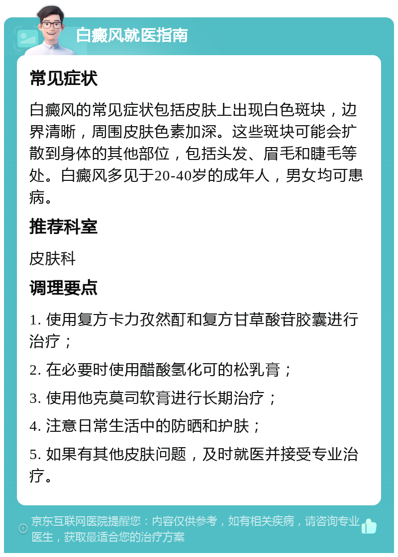 白癜风就医指南 常见症状 白癜风的常见症状包括皮肤上出现白色斑块，边界清晰，周围皮肤色素加深。这些斑块可能会扩散到身体的其他部位，包括头发、眉毛和睫毛等处。白癜风多见于20-40岁的成年人，男女均可患病。 推荐科室 皮肤科 调理要点 1. 使用复方卡力孜然酊和复方甘草酸苷胶囊进行治疗； 2. 在必要时使用醋酸氢化可的松乳膏； 3. 使用他克莫司软膏进行长期治疗； 4. 注意日常生活中的防晒和护肤； 5. 如果有其他皮肤问题，及时就医并接受专业治疗。