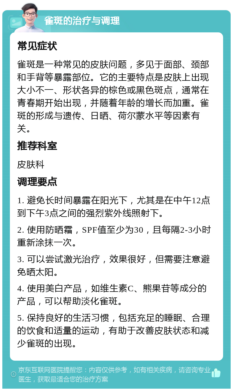 雀斑的治疗与调理 常见症状 雀斑是一种常见的皮肤问题，多见于面部、颈部和手背等暴露部位。它的主要特点是皮肤上出现大小不一、形状各异的棕色或黑色斑点，通常在青春期开始出现，并随着年龄的增长而加重。雀斑的形成与遗传、日晒、荷尔蒙水平等因素有关。 推荐科室 皮肤科 调理要点 1. 避免长时间暴露在阳光下，尤其是在中午12点到下午3点之间的强烈紫外线照射下。 2. 使用防晒霜，SPF值至少为30，且每隔2-3小时重新涂抹一次。 3. 可以尝试激光治疗，效果很好，但需要注意避免晒太阳。 4. 使用美白产品，如维生素C、熊果苷等成分的产品，可以帮助淡化雀斑。 5. 保持良好的生活习惯，包括充足的睡眠、合理的饮食和适量的运动，有助于改善皮肤状态和减少雀斑的出现。