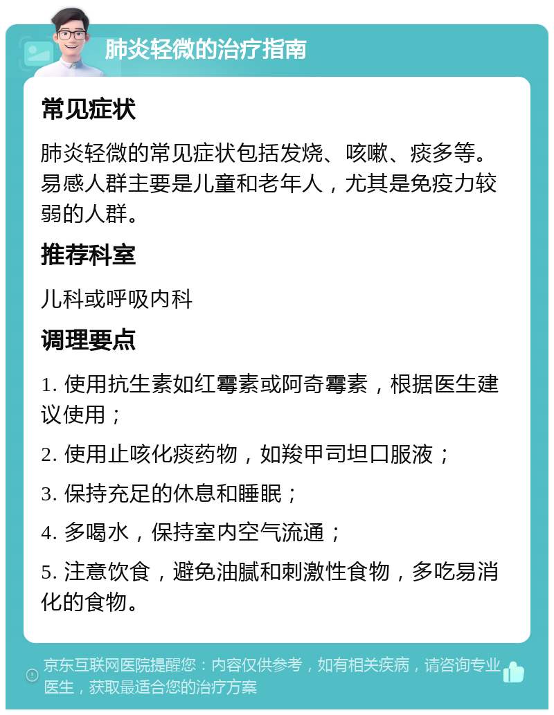 肺炎轻微的治疗指南 常见症状 肺炎轻微的常见症状包括发烧、咳嗽、痰多等。易感人群主要是儿童和老年人，尤其是免疫力较弱的人群。 推荐科室 儿科或呼吸内科 调理要点 1. 使用抗生素如红霉素或阿奇霉素，根据医生建议使用； 2. 使用止咳化痰药物，如羧甲司坦口服液； 3. 保持充足的休息和睡眠； 4. 多喝水，保持室内空气流通； 5. 注意饮食，避免油腻和刺激性食物，多吃易消化的食物。