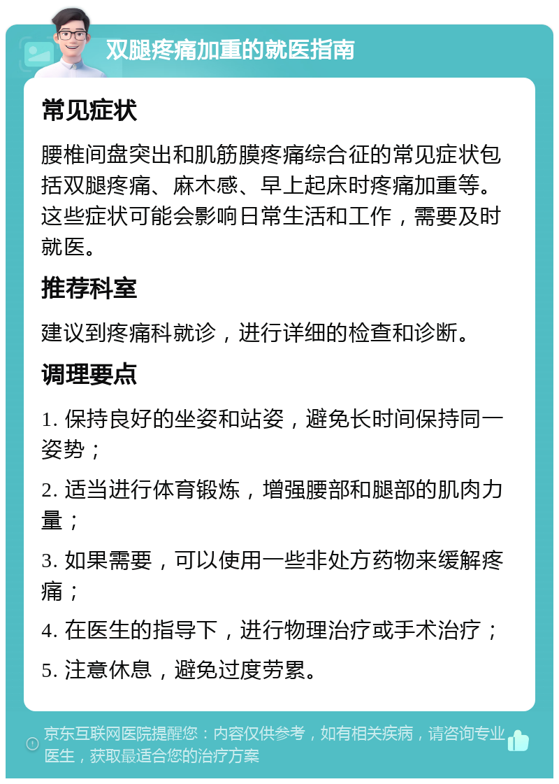 双腿疼痛加重的就医指南 常见症状 腰椎间盘突出和肌筋膜疼痛综合征的常见症状包括双腿疼痛、麻木感、早上起床时疼痛加重等。这些症状可能会影响日常生活和工作，需要及时就医。 推荐科室 建议到疼痛科就诊，进行详细的检查和诊断。 调理要点 1. 保持良好的坐姿和站姿，避免长时间保持同一姿势； 2. 适当进行体育锻炼，增强腰部和腿部的肌肉力量； 3. 如果需要，可以使用一些非处方药物来缓解疼痛； 4. 在医生的指导下，进行物理治疗或手术治疗； 5. 注意休息，避免过度劳累。