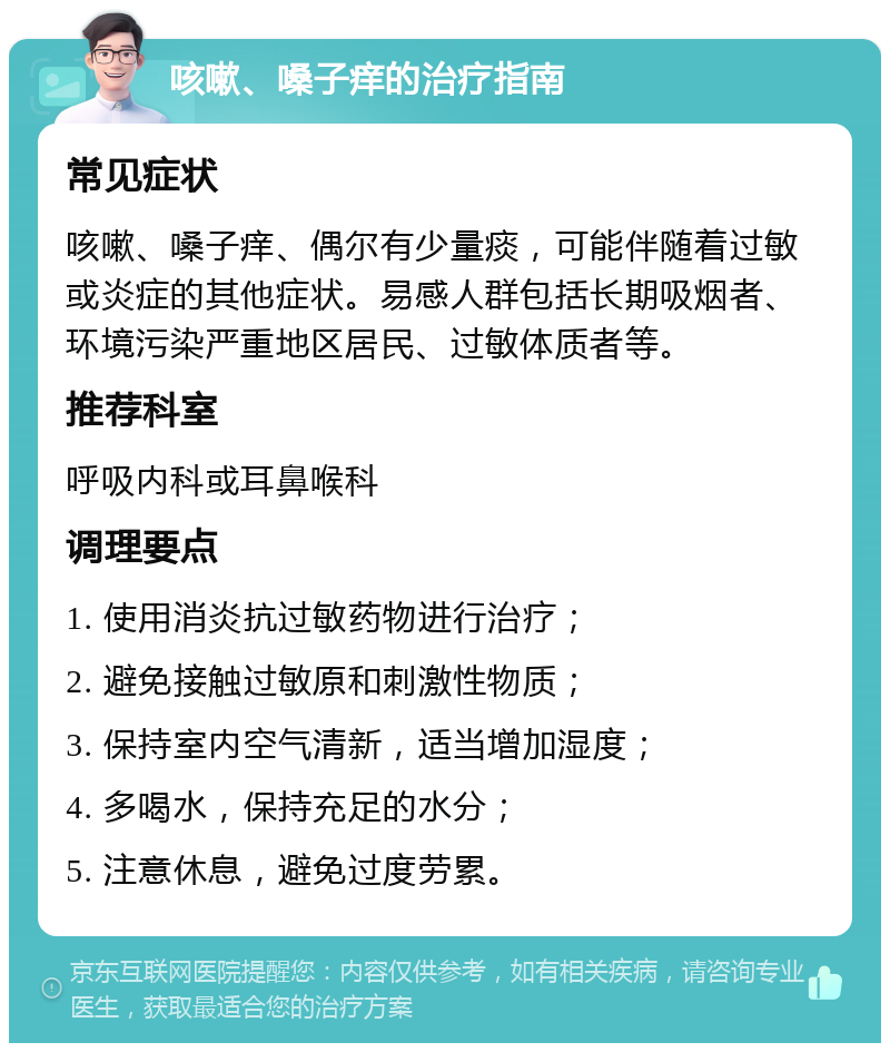 咳嗽、嗓子痒的治疗指南 常见症状 咳嗽、嗓子痒、偶尔有少量痰，可能伴随着过敏或炎症的其他症状。易感人群包括长期吸烟者、环境污染严重地区居民、过敏体质者等。 推荐科室 呼吸内科或耳鼻喉科 调理要点 1. 使用消炎抗过敏药物进行治疗； 2. 避免接触过敏原和刺激性物质； 3. 保持室内空气清新，适当增加湿度； 4. 多喝水，保持充足的水分； 5. 注意休息，避免过度劳累。