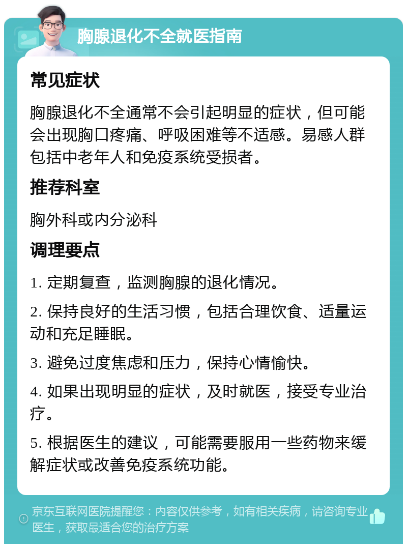 胸腺退化不全就医指南 常见症状 胸腺退化不全通常不会引起明显的症状，但可能会出现胸口疼痛、呼吸困难等不适感。易感人群包括中老年人和免疫系统受损者。 推荐科室 胸外科或内分泌科 调理要点 1. 定期复查，监测胸腺的退化情况。 2. 保持良好的生活习惯，包括合理饮食、适量运动和充足睡眠。 3. 避免过度焦虑和压力，保持心情愉快。 4. 如果出现明显的症状，及时就医，接受专业治疗。 5. 根据医生的建议，可能需要服用一些药物来缓解症状或改善免疫系统功能。