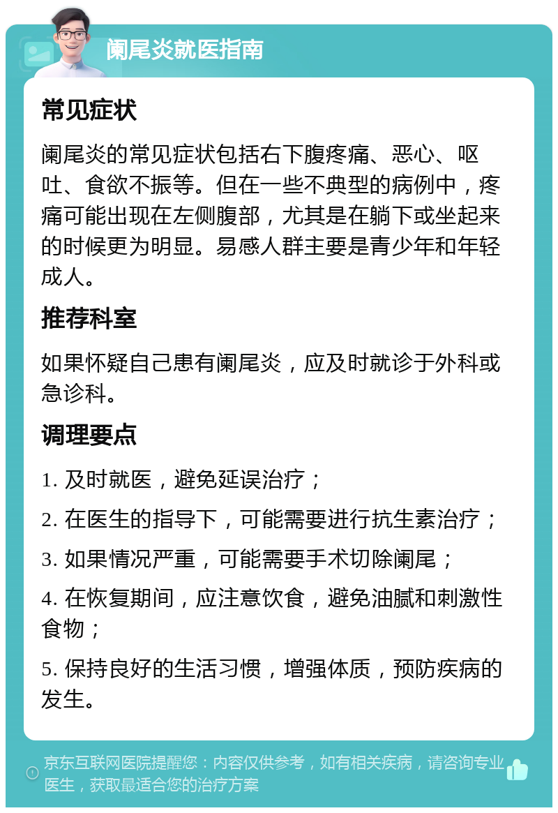 阑尾炎就医指南 常见症状 阑尾炎的常见症状包括右下腹疼痛、恶心、呕吐、食欲不振等。但在一些不典型的病例中，疼痛可能出现在左侧腹部，尤其是在躺下或坐起来的时候更为明显。易感人群主要是青少年和年轻成人。 推荐科室 如果怀疑自己患有阑尾炎，应及时就诊于外科或急诊科。 调理要点 1. 及时就医，避免延误治疗； 2. 在医生的指导下，可能需要进行抗生素治疗； 3. 如果情况严重，可能需要手术切除阑尾； 4. 在恢复期间，应注意饮食，避免油腻和刺激性食物； 5. 保持良好的生活习惯，增强体质，预防疾病的发生。