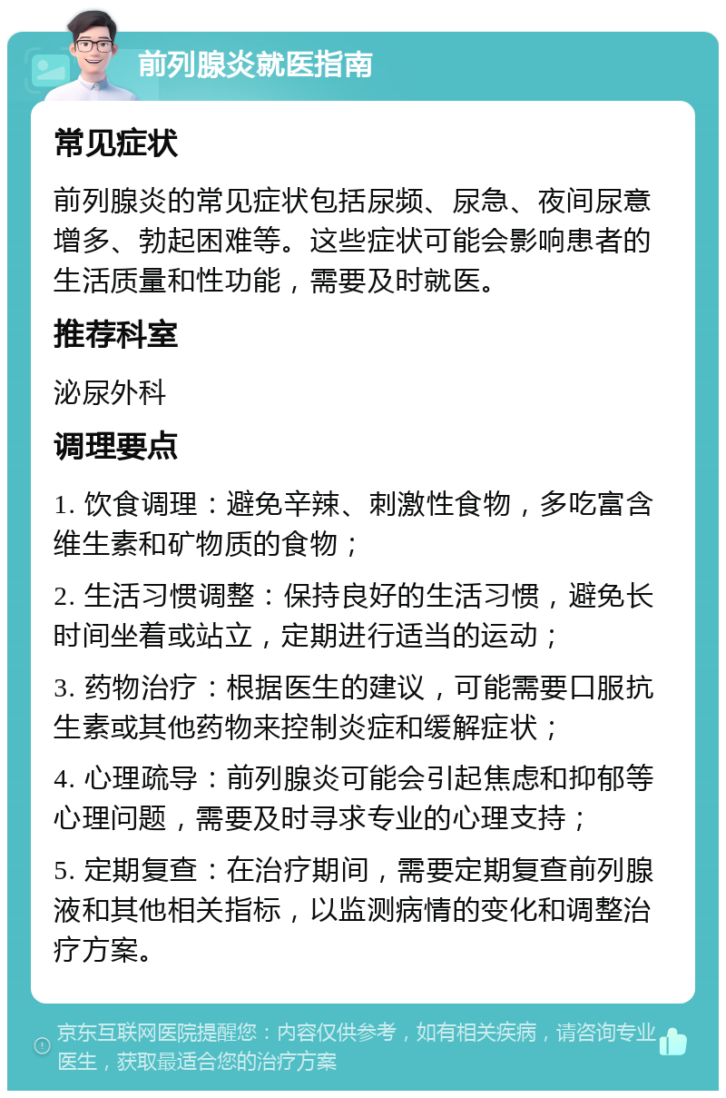 前列腺炎就医指南 常见症状 前列腺炎的常见症状包括尿频、尿急、夜间尿意增多、勃起困难等。这些症状可能会影响患者的生活质量和性功能，需要及时就医。 推荐科室 泌尿外科 调理要点 1. 饮食调理：避免辛辣、刺激性食物，多吃富含维生素和矿物质的食物； 2. 生活习惯调整：保持良好的生活习惯，避免长时间坐着或站立，定期进行适当的运动； 3. 药物治疗：根据医生的建议，可能需要口服抗生素或其他药物来控制炎症和缓解症状； 4. 心理疏导：前列腺炎可能会引起焦虑和抑郁等心理问题，需要及时寻求专业的心理支持； 5. 定期复查：在治疗期间，需要定期复查前列腺液和其他相关指标，以监测病情的变化和调整治疗方案。