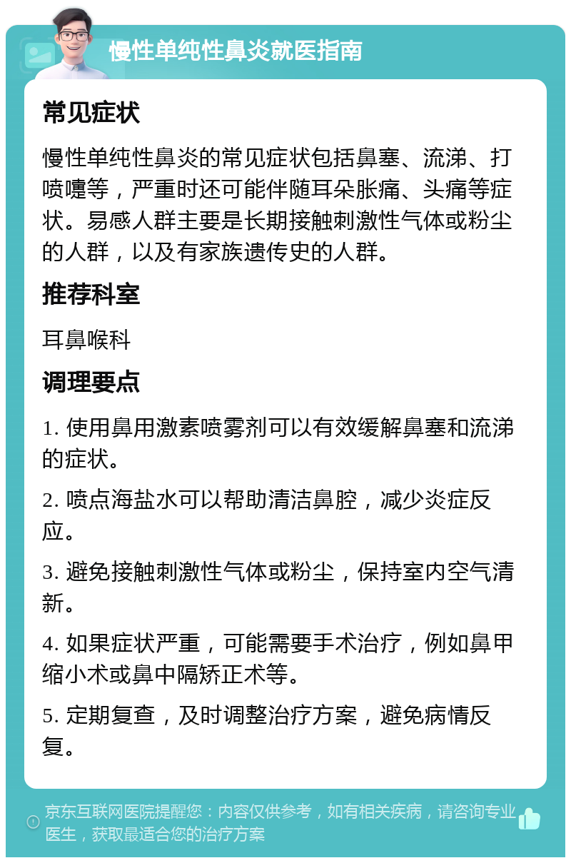 慢性单纯性鼻炎就医指南 常见症状 慢性单纯性鼻炎的常见症状包括鼻塞、流涕、打喷嚏等，严重时还可能伴随耳朵胀痛、头痛等症状。易感人群主要是长期接触刺激性气体或粉尘的人群，以及有家族遗传史的人群。 推荐科室 耳鼻喉科 调理要点 1. 使用鼻用激素喷雾剂可以有效缓解鼻塞和流涕的症状。 2. 喷点海盐水可以帮助清洁鼻腔，减少炎症反应。 3. 避免接触刺激性气体或粉尘，保持室内空气清新。 4. 如果症状严重，可能需要手术治疗，例如鼻甲缩小术或鼻中隔矫正术等。 5. 定期复查，及时调整治疗方案，避免病情反复。