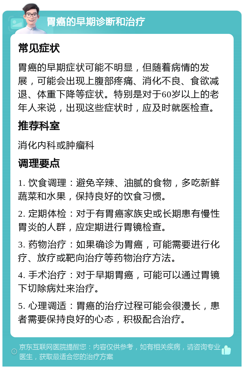 胃癌的早期诊断和治疗 常见症状 胃癌的早期症状可能不明显，但随着病情的发展，可能会出现上腹部疼痛、消化不良、食欲减退、体重下降等症状。特别是对于60岁以上的老年人来说，出现这些症状时，应及时就医检查。 推荐科室 消化内科或肿瘤科 调理要点 1. 饮食调理：避免辛辣、油腻的食物，多吃新鲜蔬菜和水果，保持良好的饮食习惯。 2. 定期体检：对于有胃癌家族史或长期患有慢性胃炎的人群，应定期进行胃镜检查。 3. 药物治疗：如果确诊为胃癌，可能需要进行化疗、放疗或靶向治疗等药物治疗方法。 4. 手术治疗：对于早期胃癌，可能可以通过胃镜下切除病灶来治疗。 5. 心理调适：胃癌的治疗过程可能会很漫长，患者需要保持良好的心态，积极配合治疗。