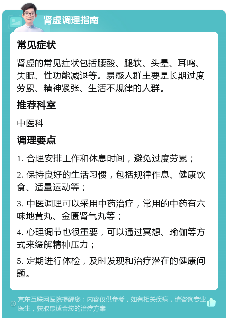 肾虚调理指南 常见症状 肾虚的常见症状包括腰酸、腿软、头晕、耳鸣、失眠、性功能减退等。易感人群主要是长期过度劳累、精神紧张、生活不规律的人群。 推荐科室 中医科 调理要点 1. 合理安排工作和休息时间，避免过度劳累； 2. 保持良好的生活习惯，包括规律作息、健康饮食、适量运动等； 3. 中医调理可以采用中药治疗，常用的中药有六味地黄丸、金匮肾气丸等； 4. 心理调节也很重要，可以通过冥想、瑜伽等方式来缓解精神压力； 5. 定期进行体检，及时发现和治疗潜在的健康问题。