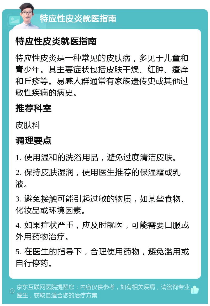 特应性皮炎就医指南 特应性皮炎就医指南 特应性皮炎是一种常见的皮肤病，多见于儿童和青少年。其主要症状包括皮肤干燥、红肿、瘙痒和丘疹等。易感人群通常有家族遗传史或其他过敏性疾病的病史。 推荐科室 皮肤科 调理要点 1. 使用温和的洗浴用品，避免过度清洁皮肤。 2. 保持皮肤湿润，使用医生推荐的保湿霜或乳液。 3. 避免接触可能引起过敏的物质，如某些食物、化妆品或环境因素。 4. 如果症状严重，应及时就医，可能需要口服或外用药物治疗。 5. 在医生的指导下，合理使用药物，避免滥用或自行停药。