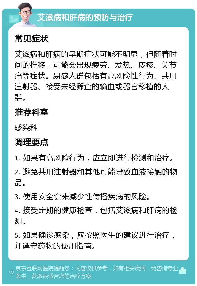 艾滋病和肝病的预防与治疗 常见症状 艾滋病和肝病的早期症状可能不明显，但随着时间的推移，可能会出现疲劳、发热、皮疹、关节痛等症状。易感人群包括有高风险性行为、共用注射器、接受未经筛查的输血或器官移植的人群。 推荐科室 感染科 调理要点 1. 如果有高风险行为，应立即进行检测和治疗。 2. 避免共用注射器和其他可能导致血液接触的物品。 3. 使用安全套来减少性传播疾病的风险。 4. 接受定期的健康检查，包括艾滋病和肝病的检测。 5. 如果确诊感染，应按照医生的建议进行治疗，并遵守药物的使用指南。