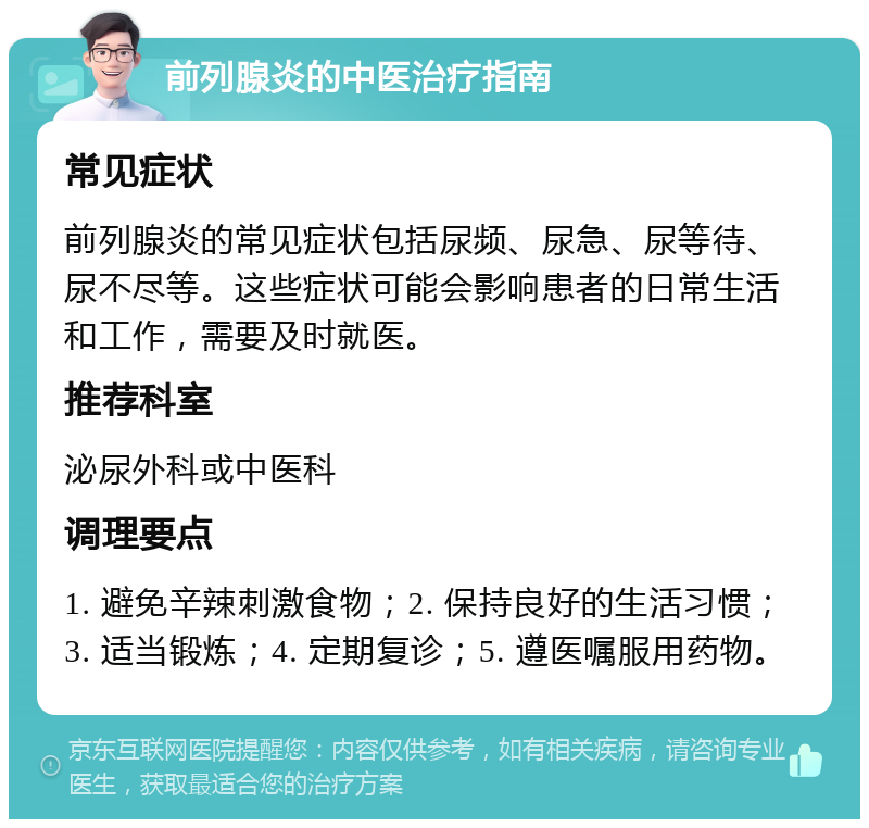 前列腺炎的中医治疗指南 常见症状 前列腺炎的常见症状包括尿频、尿急、尿等待、尿不尽等。这些症状可能会影响患者的日常生活和工作，需要及时就医。 推荐科室 泌尿外科或中医科 调理要点 1. 避免辛辣刺激食物；2. 保持良好的生活习惯；3. 适当锻炼；4. 定期复诊；5. 遵医嘱服用药物。