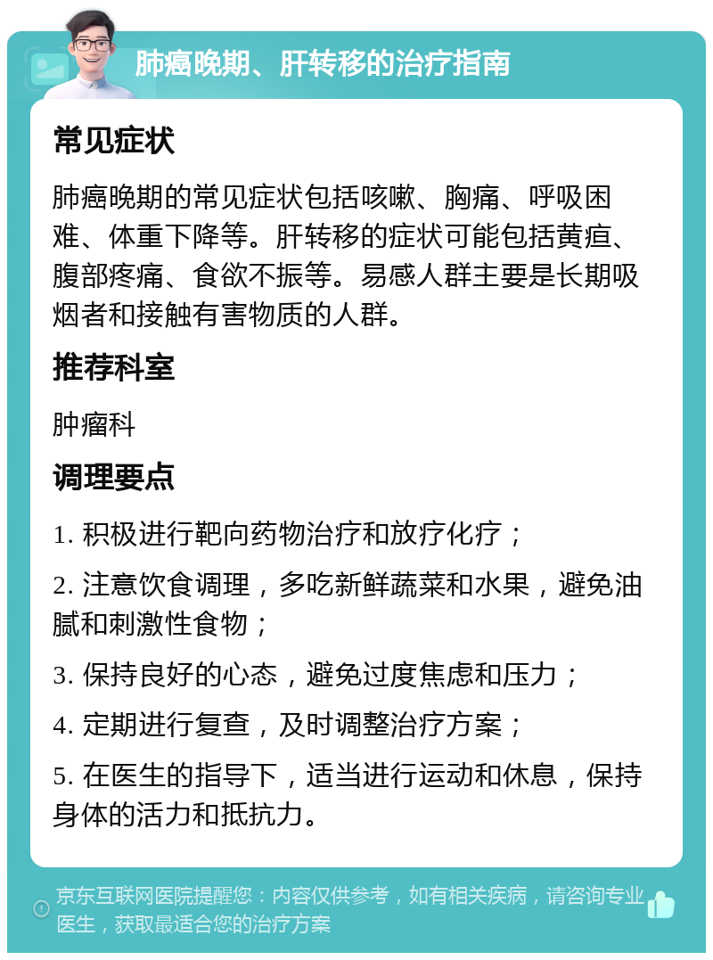 肺癌晚期、肝转移的治疗指南 常见症状 肺癌晚期的常见症状包括咳嗽、胸痛、呼吸困难、体重下降等。肝转移的症状可能包括黄疸、腹部疼痛、食欲不振等。易感人群主要是长期吸烟者和接触有害物质的人群。 推荐科室 肿瘤科 调理要点 1. 积极进行靶向药物治疗和放疗化疗； 2. 注意饮食调理，多吃新鲜蔬菜和水果，避免油腻和刺激性食物； 3. 保持良好的心态，避免过度焦虑和压力； 4. 定期进行复查，及时调整治疗方案； 5. 在医生的指导下，适当进行运动和休息，保持身体的活力和抵抗力。