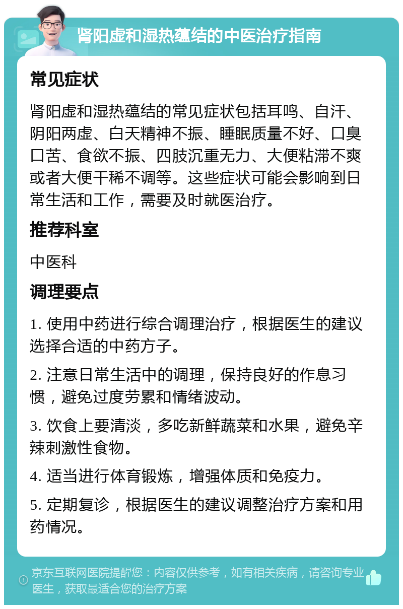 肾阳虚和湿热蕴结的中医治疗指南 常见症状 肾阳虚和湿热蕴结的常见症状包括耳鸣、自汗、阴阳两虚、白天精神不振、睡眠质量不好、口臭口苦、食欲不振、四肢沉重无力、大便粘滞不爽或者大便干稀不调等。这些症状可能会影响到日常生活和工作，需要及时就医治疗。 推荐科室 中医科 调理要点 1. 使用中药进行综合调理治疗，根据医生的建议选择合适的中药方子。 2. 注意日常生活中的调理，保持良好的作息习惯，避免过度劳累和情绪波动。 3. 饮食上要清淡，多吃新鲜蔬菜和水果，避免辛辣刺激性食物。 4. 适当进行体育锻炼，增强体质和免疫力。 5. 定期复诊，根据医生的建议调整治疗方案和用药情况。