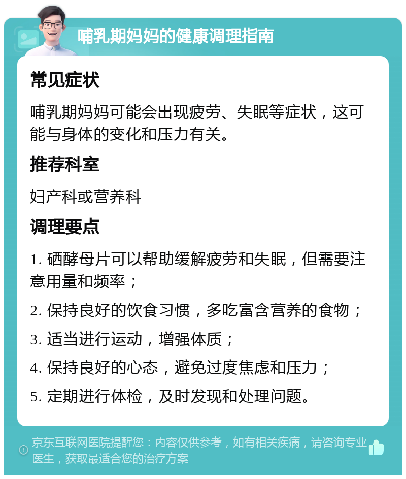 哺乳期妈妈的健康调理指南 常见症状 哺乳期妈妈可能会出现疲劳、失眠等症状，这可能与身体的变化和压力有关。 推荐科室 妇产科或营养科 调理要点 1. 硒酵母片可以帮助缓解疲劳和失眠，但需要注意用量和频率； 2. 保持良好的饮食习惯，多吃富含营养的食物； 3. 适当进行运动，增强体质； 4. 保持良好的心态，避免过度焦虑和压力； 5. 定期进行体检，及时发现和处理问题。